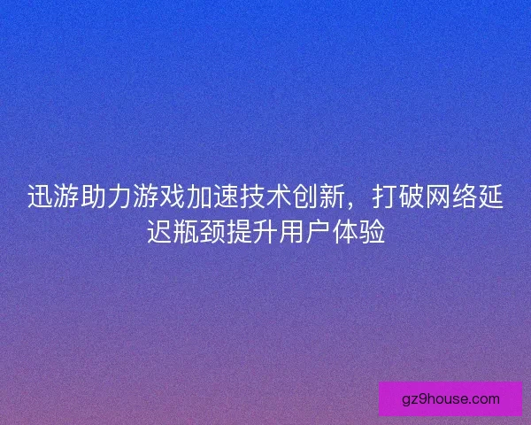 迅游助力游戏加速技术创新，打破网络延迟瓶颈提升用户体验